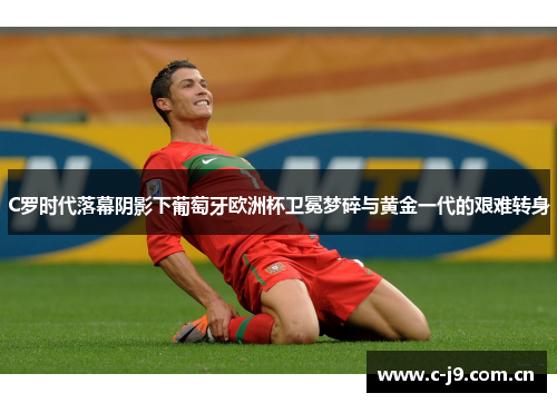 C罗时代落幕阴影下葡萄牙欧洲杯卫冕梦碎与黄金一代的艰难转身